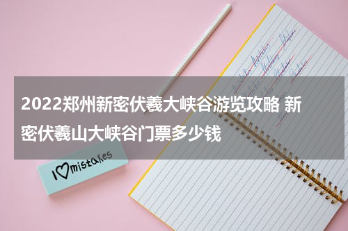2022郑州新密伏羲大峡谷游览攻略 新密伏羲山大峡谷门票多少钱