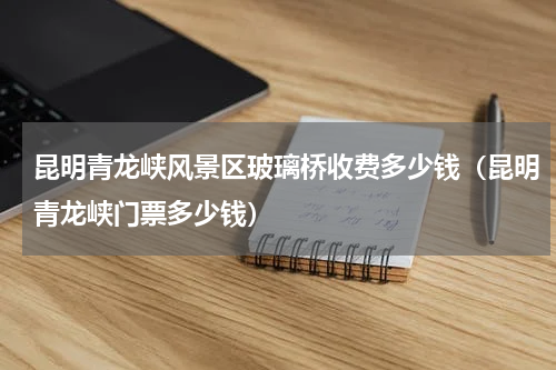 昆明青龙峡风景区玻璃桥收费多少钱（昆明青龙峡门票多少钱）