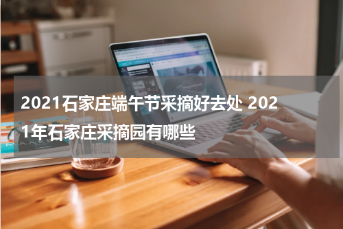 2021石家庄端午节采摘好去处 2021年石家庄采摘园有哪些
