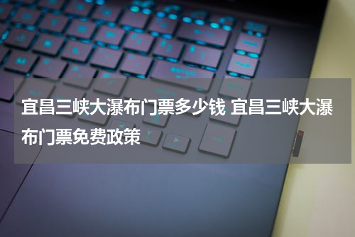 宜昌三峡大瀑布门票多少钱 宜昌三峡大瀑布门票免费政策