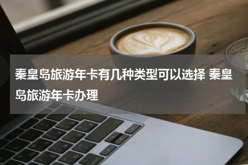 秦皇岛旅游年卡有几种类型可以选择 秦皇岛旅游年卡办理