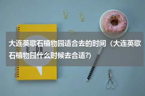 大连英歌石植物园适合去的时间（大连英歌石植物园什么时候去合适?）