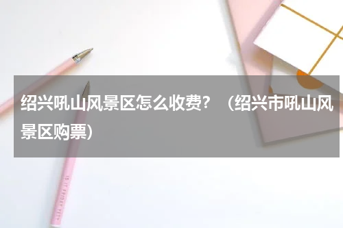 绍兴吼山风景区怎么收费？（绍兴市吼山风景区购票）