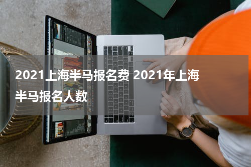2021上海半马报名费 2021年上海半马报名人数