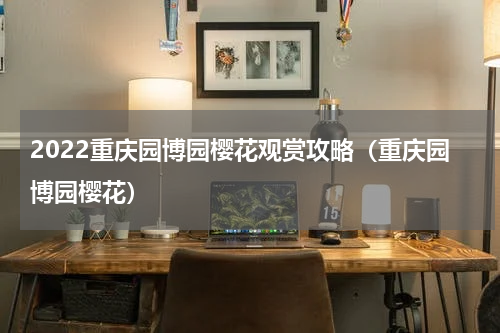2022重庆园博园樱花观赏攻略（重庆园博园樱花）