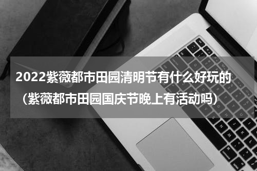 2022紫薇都市田园清明节有什么好玩的（紫薇都市田园国庆节晚上有活动吗）