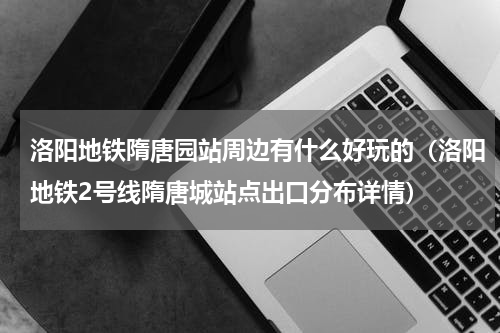 洛阳地铁隋唐园站周边有什么好玩的（洛阳地铁2号线隋唐城站点出口分布详情）