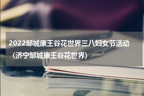 2022邹城康王谷花世界三八妇女节活动（济宁邹城康王谷花世界）
