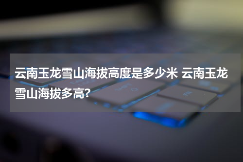 云南玉龙雪山海拔高度是多少米 云南玉龙雪山海拔多高?