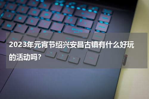2023年元宵节绍兴安昌古镇有什么好玩的活动吗？