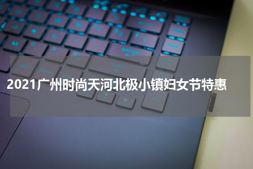 2021广州时尚天河北极小镇妇女节特惠