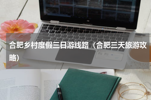 合肥乡村度假三日游线路（合肥三天旅游攻略）