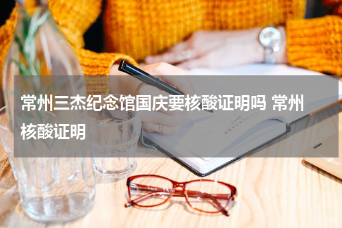 常州三杰纪念馆国庆要核酸证明吗 常州 核酸证明