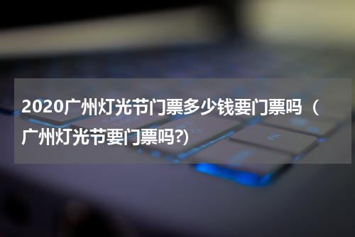2020广州灯光节门票多少钱要门票吗（广州灯光节要门票吗?）