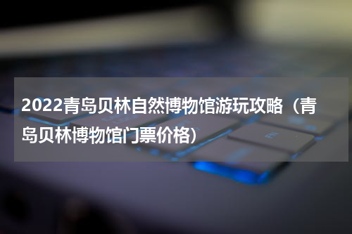 2022青岛贝林自然博物馆游玩攻略（青岛贝林博物馆门票价格）