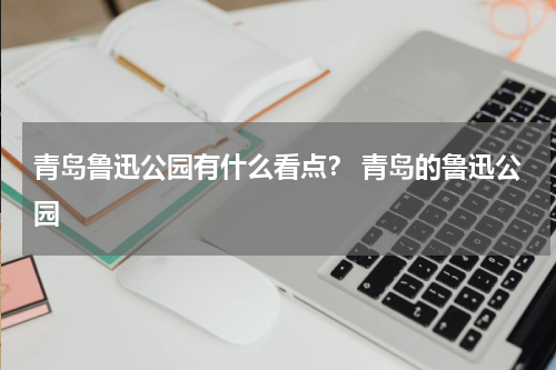 青岛鲁迅公园有什么看点？ 青岛的鲁迅公园