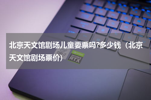北京天文馆剧场儿童要票吗?多少钱（北京天文馆剧场票价）