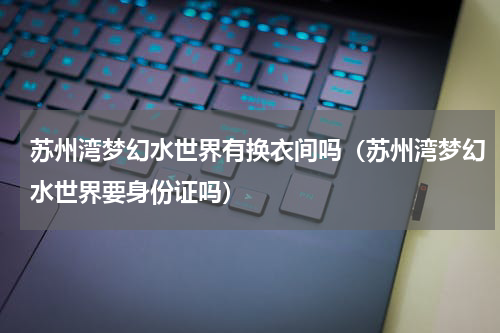 苏州湾梦幻水世界有换衣间吗（苏州湾梦幻水世界要身份证吗）