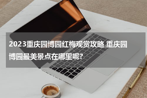 2023重庆园博园红梅观赏攻略 重庆园博园最美景点在哪里呢?