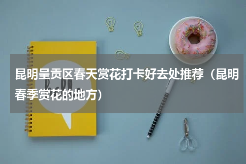 昆明呈贡区春天赏花打卡好去处推荐（昆明春季赏花的地方）