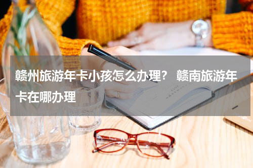 赣州旅游年卡小孩怎么办理？ 赣南旅游年卡在哪办理