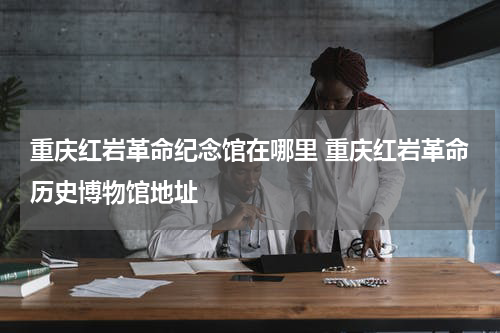 重庆红岩革命纪念馆在哪里 重庆红岩革命历史博物馆地址