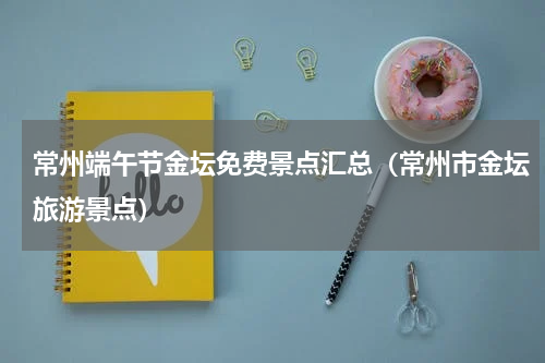 常州端午节金坛免费景点汇总（常州市金坛旅游景点）