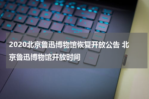 2020北京鲁迅博物馆恢复开放公告 北京鲁迅博物馆开放时间