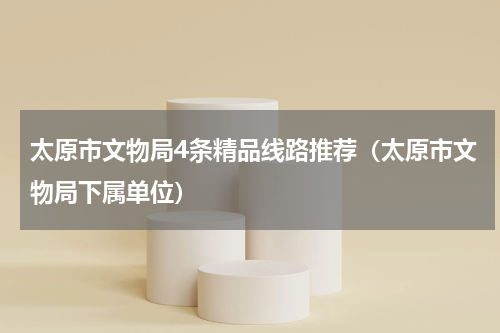 太原市文物局4条精品线路推荐（太原市文物局下属单位）