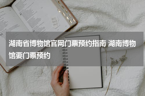 湖南省博物馆官网门票预约指南 湖南博物馆要门票预约