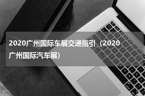 2020广州国际车展交通指引（2020广州国际汽车展）
