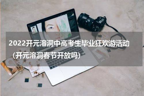 2022开元溶洞中高考生毕业狂欢游活动（开元溶洞春节开放吗）