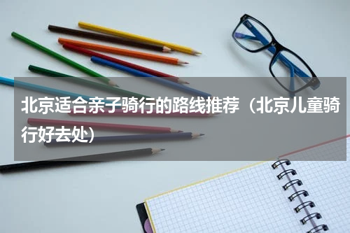 北京适合亲子骑行的路线推荐（北京儿童骑行好去处）