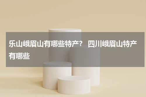 乐山峨眉山有哪些特产？ 四川峨眉山特产有哪些