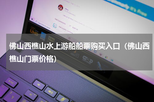 佛山西樵山水上游船船票购买入口（佛山西樵山门票价格）