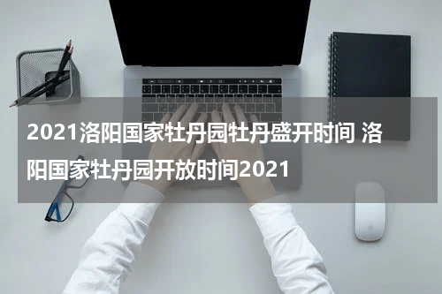 2021洛阳国家牡丹园牡丹盛开时间 洛阳国家牡丹园开放时间2021