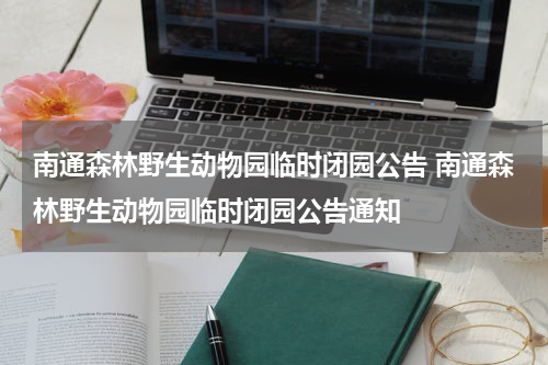 南通森林野生动物园临时闭园公告 南通森林野生动物园临时闭园公告通知