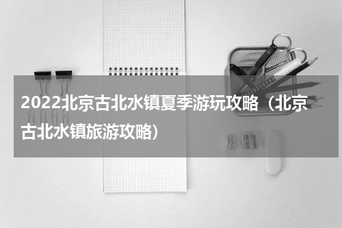 2022北京古北水镇夏季游玩攻略（北京古北水镇旅游攻略）