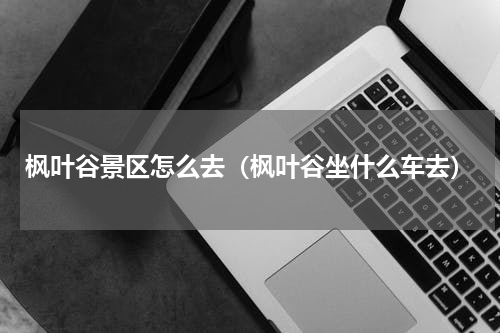 枫叶谷景区怎么去（枫叶谷坐什么车去）