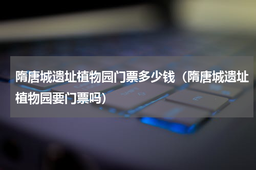 隋唐城遗址植物园门票多少钱（隋唐城遗址植物园要门票吗）
