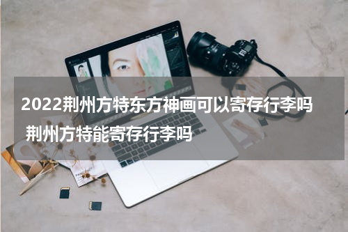 2022荆州方特东方神画可以寄存行李吗 荆州方特能寄存行李吗