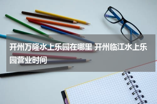 开州万隆水上乐园在哪里 开州临江水上乐园营业时间