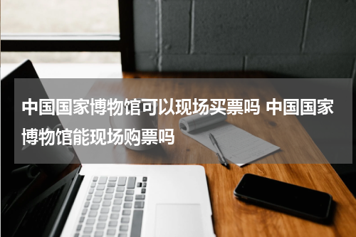中国国家博物馆可以现场买票吗 中国国家博物馆能现场购票吗