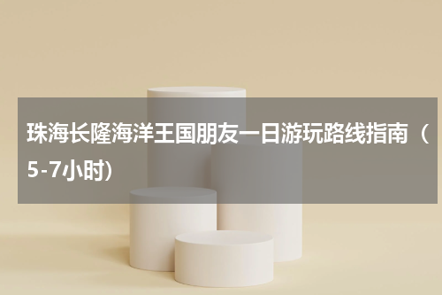 珠海长隆海洋王国朋友一日游玩路线指南（5-7小时）