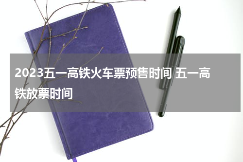 2023五一高铁火车票预售时间 五一高铁放票时间