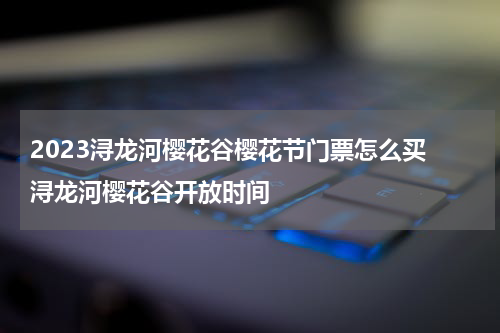 2023浔龙河樱花谷樱花节门票怎么买 浔龙河樱花谷开放时间