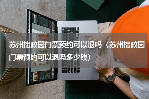 苏州拙政园门票预约可以退吗（苏州拙政园门票预约可以退吗多少钱）