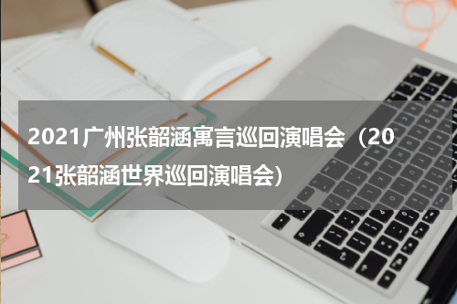 2021广州张韶涵寓言巡回演唱会（2021张韶涵世界巡回演唱会）
