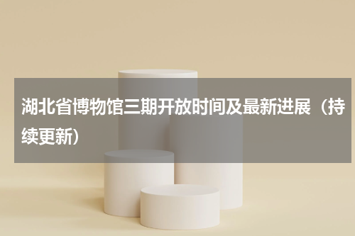 湖北省博物馆三期开放时间及最新进展（持续更新）