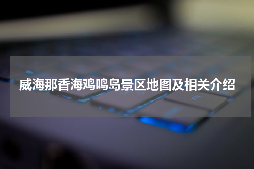 威海那香海鸡鸣岛景区地图及相关介绍
